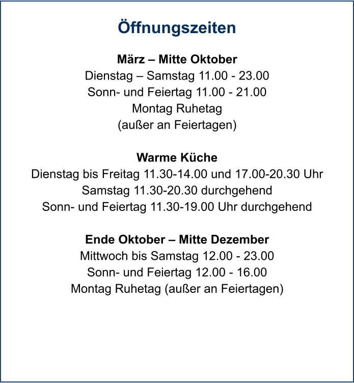 Öffnungszeiten  März – Mitte Oktober Dienstag – Samstag 11.00 - 23.00 Sonn- und Feiertag 11.00 - 21.00 Montag Ruhetag (außer an Feiertagen)  Warme Küche Dienstag bis Freitag 11.30-14.00 und 17.00-20.30 Uhr Samstag 11.30-20.30 durchgehend Sonn- und Feiertag 11.30-19.00 Uhr durchgehend  Ende Oktober – Mitte Dezember Mittwoch bis Samstag 12.00 - 23.00 Sonn- und Feiertag 12.00 - 16.00 Montag Ruhetag (außer an Feiertagen)