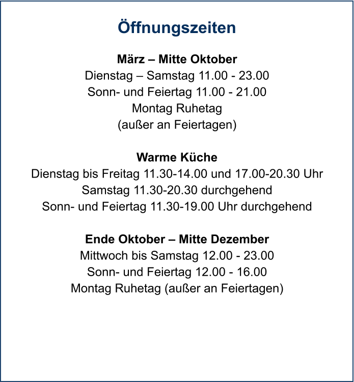 Öffnungszeiten  März – Mitte Oktober Dienstag – Samstag 11.00 - 23.00 Sonn- und Feiertag 11.00 - 21.00 Montag Ruhetag (außer an Feiertagen)  Warme Küche Dienstag bis Freitag 11.30-14.00 und 17.00-20.30 Uhr Samstag 11.30-20.30 durchgehend Sonn- und Feiertag 11.30-19.00 Uhr durchgehend  Ende Oktober – Mitte Dezember Mittwoch bis Samstag 12.00 - 23.00 Sonn- und Feiertag 12.00 - 16.00 Montag Ruhetag (außer an Feiertagen)