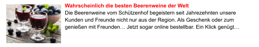 Wahrscheinlich die besten Beerenweine der Welt Die Beerenweine vom Schützenhof begeistern seit Jahrezehnten unsere Kunden und Freunde nicht nur aus der Region. Als Geschenk oder zum genießen mit Freunden… Jetzt sogar online bestellbar. Ein Klick genügt…