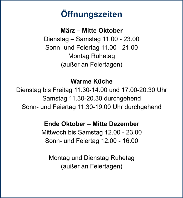 Öffnungszeiten  März – Mitte Oktober Dienstag – Samstag 11.00 - 23.00 Sonn- und Feiertag 11.00 - 21.00 Montag Ruhetag (außer an Feiertagen)  Warme Küche Dienstag bis Freitag 11.30-14.00 und 17.00-20.30 Uhr Samstag 11.30-20.30 durchgehend Sonn- und Feiertag 11.30-19.00 Uhr durchgehend  Ende Oktober – Mitte Dezember Mittwoch bis Samstag 12.00 - 23.00 Sonn- und Feiertag 12.00 - 16.00  Montag und Dienstag Ruhetag  (außer an Feiertagen)